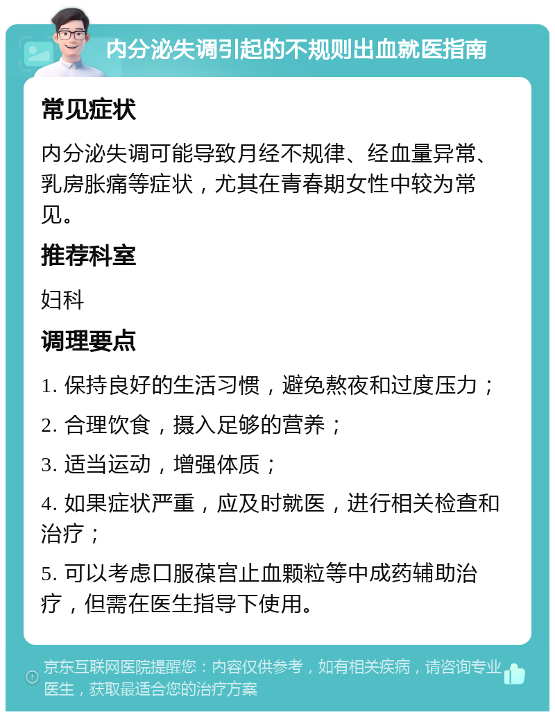 内分泌失调引起的不规则出血就医指南 常见症状 内分泌失调可能导致月经不规律、经血量异常、乳房胀痛等症状，尤其在青春期女性中较为常见。 推荐科室 妇科 调理要点 1. 保持良好的生活习惯，避免熬夜和过度压力； 2. 合理饮食，摄入足够的营养； 3. 适当运动，增强体质； 4. 如果症状严重，应及时就医，进行相关检查和治疗； 5. 可以考虑口服葆宫止血颗粒等中成药辅助治疗，但需在医生指导下使用。