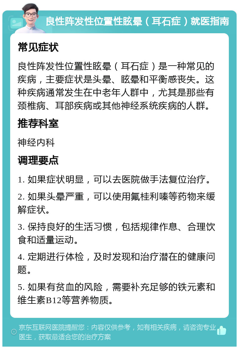 良性阵发性位置性眩晕（耳石症）就医指南 常见症状 良性阵发性位置性眩晕（耳石症）是一种常见的疾病，主要症状是头晕、眩晕和平衡感丧失。这种疾病通常发生在中老年人群中，尤其是那些有颈椎病、耳部疾病或其他神经系统疾病的人群。 推荐科室 神经内科 调理要点 1. 如果症状明显，可以去医院做手法复位治疗。 2. 如果头晕严重，可以使用氟桂利嗪等药物来缓解症状。 3. 保持良好的生活习惯，包括规律作息、合理饮食和适量运动。 4. 定期进行体检，及时发现和治疗潜在的健康问题。 5. 如果有贫血的风险，需要补充足够的铁元素和维生素B12等营养物质。