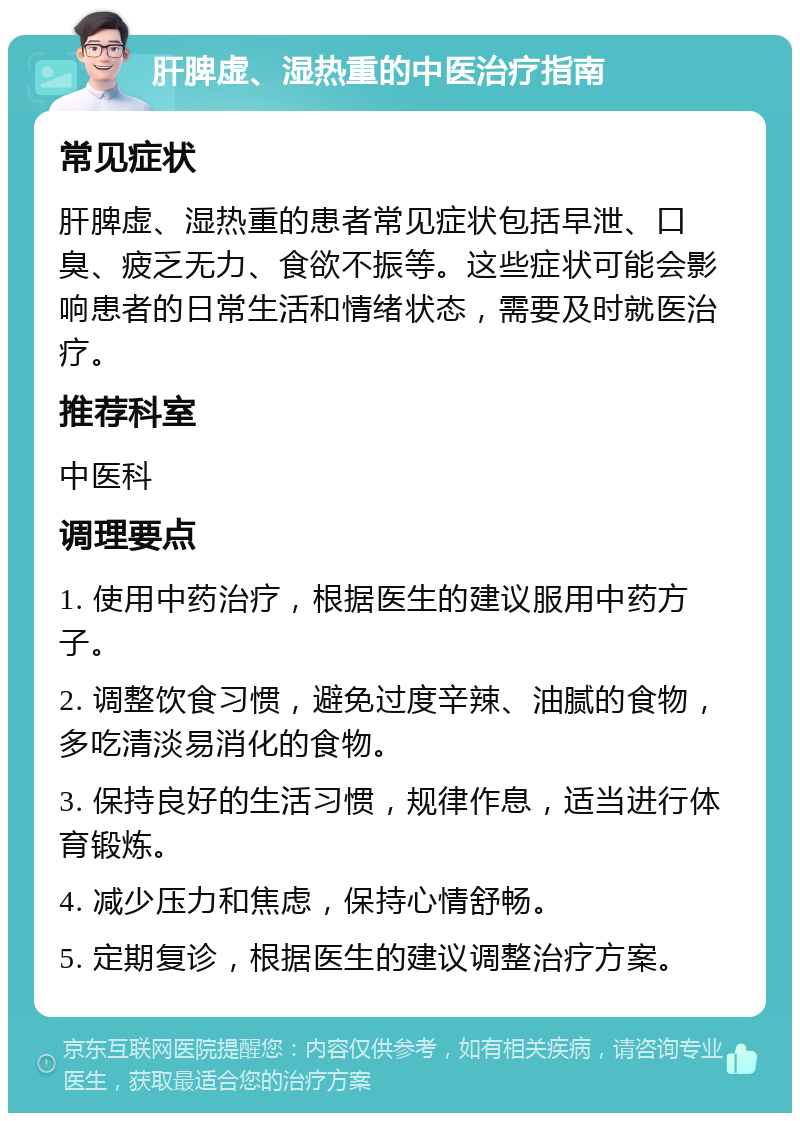 肝脾虚、湿热重的中医治疗指南 常见症状 肝脾虚、湿热重的患者常见症状包括早泄、口臭、疲乏无力、食欲不振等。这些症状可能会影响患者的日常生活和情绪状态，需要及时就医治疗。 推荐科室 中医科 调理要点 1. 使用中药治疗，根据医生的建议服用中药方子。 2. 调整饮食习惯，避免过度辛辣、油腻的食物，多吃清淡易消化的食物。 3. 保持良好的生活习惯，规律作息，适当进行体育锻炼。 4. 减少压力和焦虑，保持心情舒畅。 5. 定期复诊，根据医生的建议调整治疗方案。