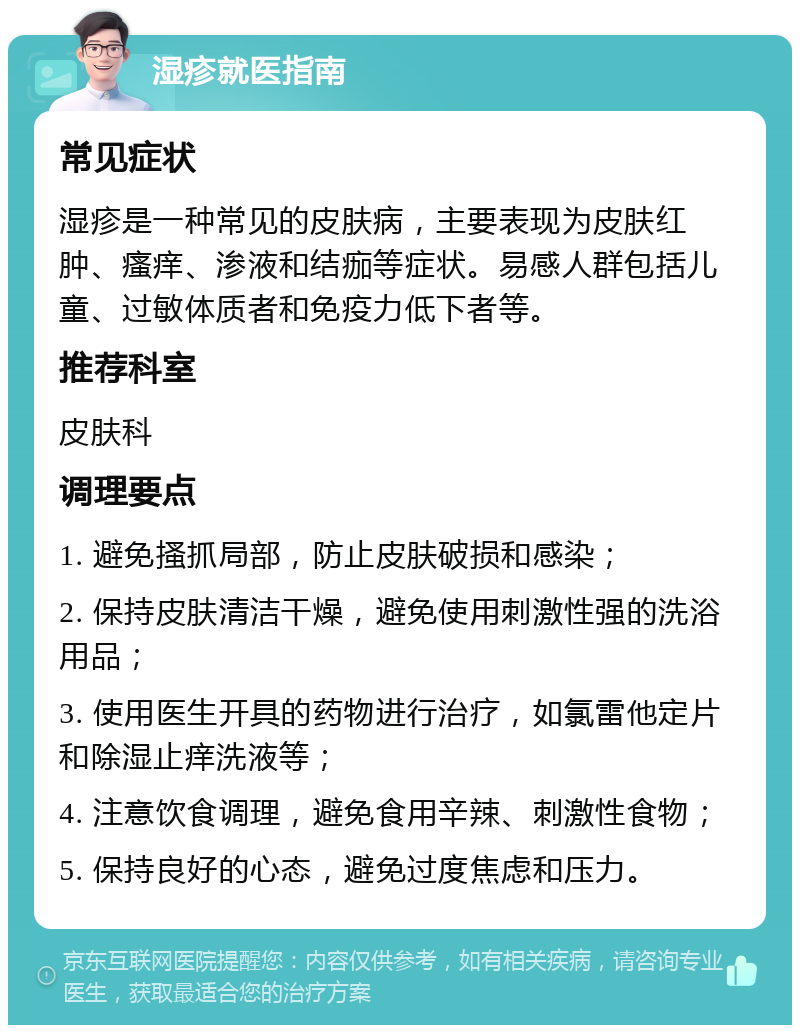 湿疹就医指南 常见症状 湿疹是一种常见的皮肤病，主要表现为皮肤红肿、瘙痒、渗液和结痂等症状。易感人群包括儿童、过敏体质者和免疫力低下者等。 推荐科室 皮肤科 调理要点 1. 避免搔抓局部，防止皮肤破损和感染； 2. 保持皮肤清洁干燥，避免使用刺激性强的洗浴用品； 3. 使用医生开具的药物进行治疗，如氯雷他定片和除湿止痒洗液等； 4. 注意饮食调理，避免食用辛辣、刺激性食物； 5. 保持良好的心态，避免过度焦虑和压力。