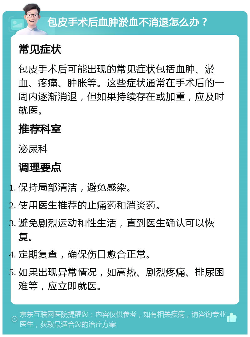 包皮手术后血肿淤血不消退怎么办？ 常见症状 包皮手术后可能出现的常见症状包括血肿、淤血、疼痛、肿胀等。这些症状通常在手术后的一周内逐渐消退，但如果持续存在或加重，应及时就医。 推荐科室 泌尿科 调理要点 保持局部清洁，避免感染。 使用医生推荐的止痛药和消炎药。 避免剧烈运动和性生活，直到医生确认可以恢复。 定期复查，确保伤口愈合正常。 如果出现异常情况，如高热、剧烈疼痛、排尿困难等，应立即就医。