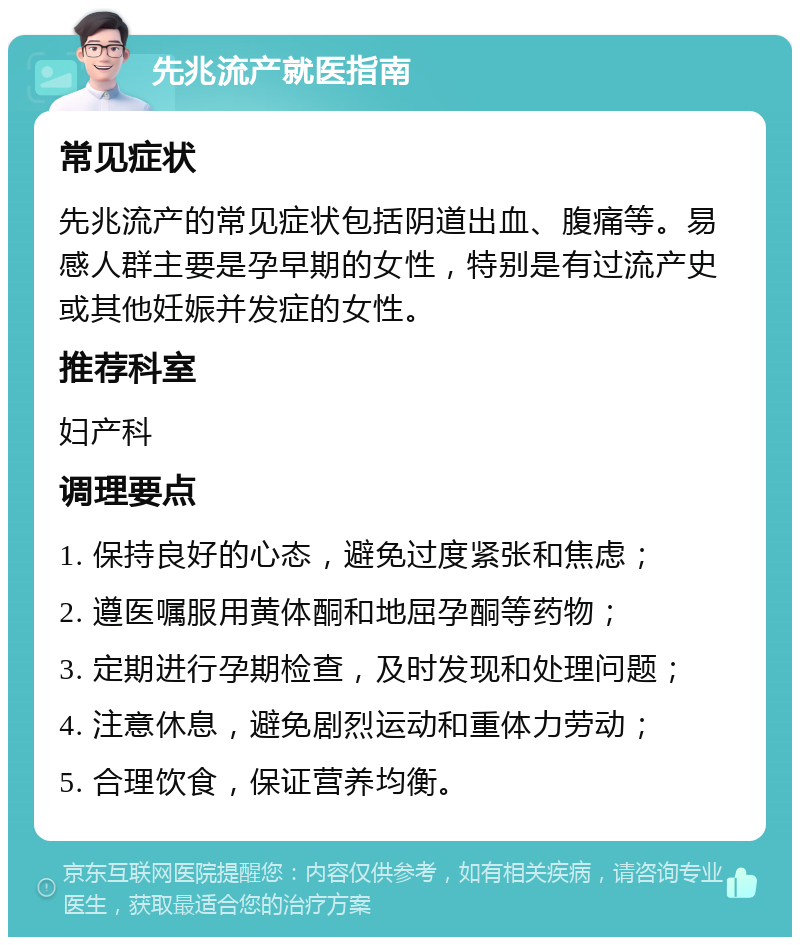 先兆流产就医指南 常见症状 先兆流产的常见症状包括阴道出血、腹痛等。易感人群主要是孕早期的女性，特别是有过流产史或其他妊娠并发症的女性。 推荐科室 妇产科 调理要点 1. 保持良好的心态，避免过度紧张和焦虑； 2. 遵医嘱服用黄体酮和地屈孕酮等药物； 3. 定期进行孕期检查，及时发现和处理问题； 4. 注意休息，避免剧烈运动和重体力劳动； 5. 合理饮食，保证营养均衡。