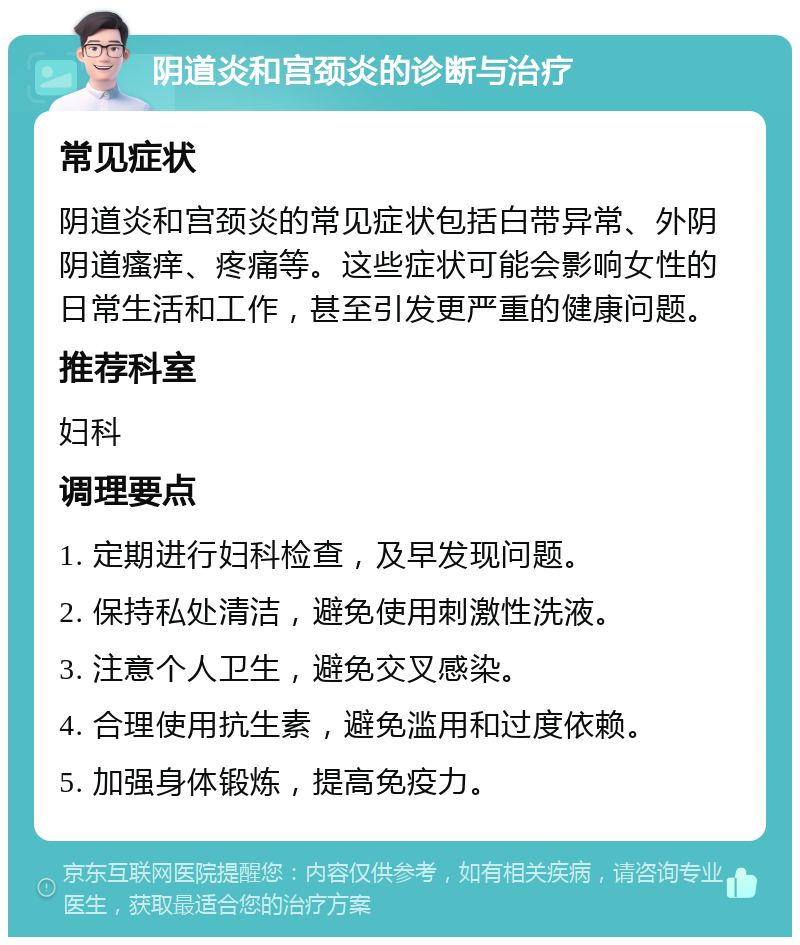 阴道炎和宫颈炎的诊断与治疗 常见症状 阴道炎和宫颈炎的常见症状包括白带异常、外阴阴道瘙痒、疼痛等。这些症状可能会影响女性的日常生活和工作，甚至引发更严重的健康问题。 推荐科室 妇科 调理要点 1. 定期进行妇科检查，及早发现问题。 2. 保持私处清洁，避免使用刺激性洗液。 3. 注意个人卫生，避免交叉感染。 4. 合理使用抗生素，避免滥用和过度依赖。 5. 加强身体锻炼，提高免疫力。