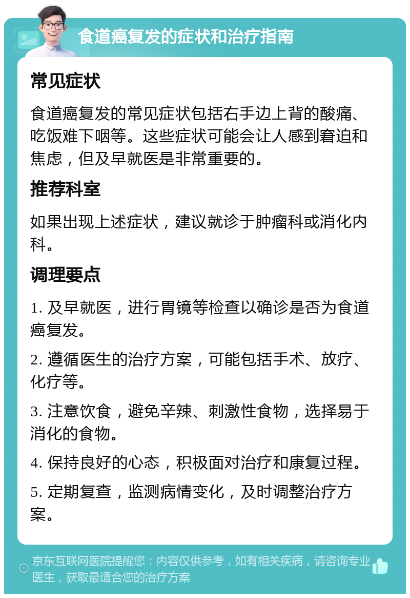 食道癌复发的症状和治疗指南 常见症状 食道癌复发的常见症状包括右手边上背的酸痛、吃饭难下咽等。这些症状可能会让人感到窘迫和焦虑，但及早就医是非常重要的。 推荐科室 如果出现上述症状，建议就诊于肿瘤科或消化内科。 调理要点 1. 及早就医，进行胃镜等检查以确诊是否为食道癌复发。 2. 遵循医生的治疗方案，可能包括手术、放疗、化疗等。 3. 注意饮食，避免辛辣、刺激性食物，选择易于消化的食物。 4. 保持良好的心态，积极面对治疗和康复过程。 5. 定期复查，监测病情变化，及时调整治疗方案。