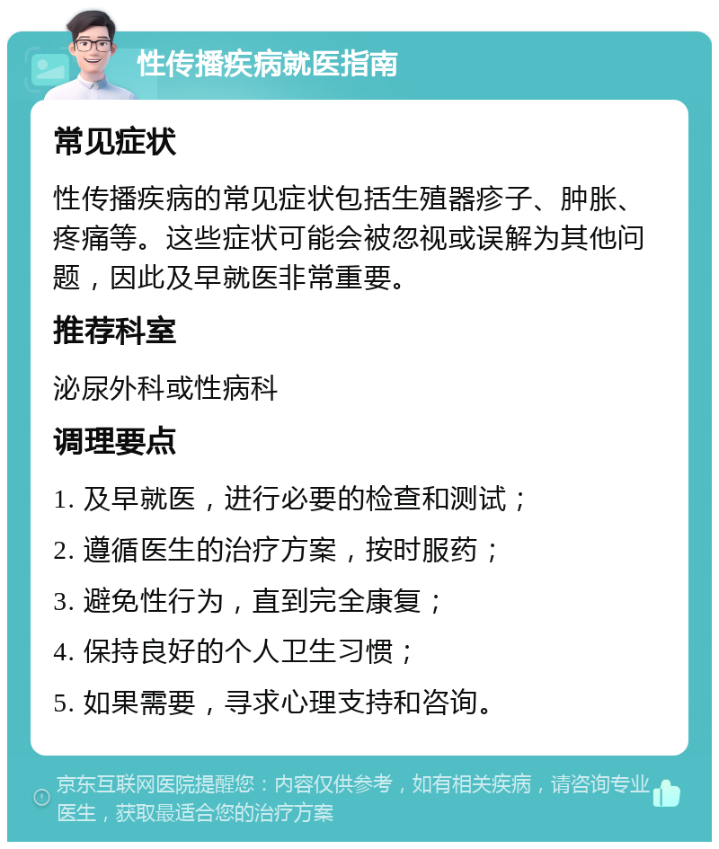 性传播疾病就医指南 常见症状 性传播疾病的常见症状包括生殖器疹子、肿胀、疼痛等。这些症状可能会被忽视或误解为其他问题，因此及早就医非常重要。 推荐科室 泌尿外科或性病科 调理要点 1. 及早就医，进行必要的检查和测试； 2. 遵循医生的治疗方案，按时服药； 3. 避免性行为，直到完全康复； 4. 保持良好的个人卫生习惯； 5. 如果需要，寻求心理支持和咨询。