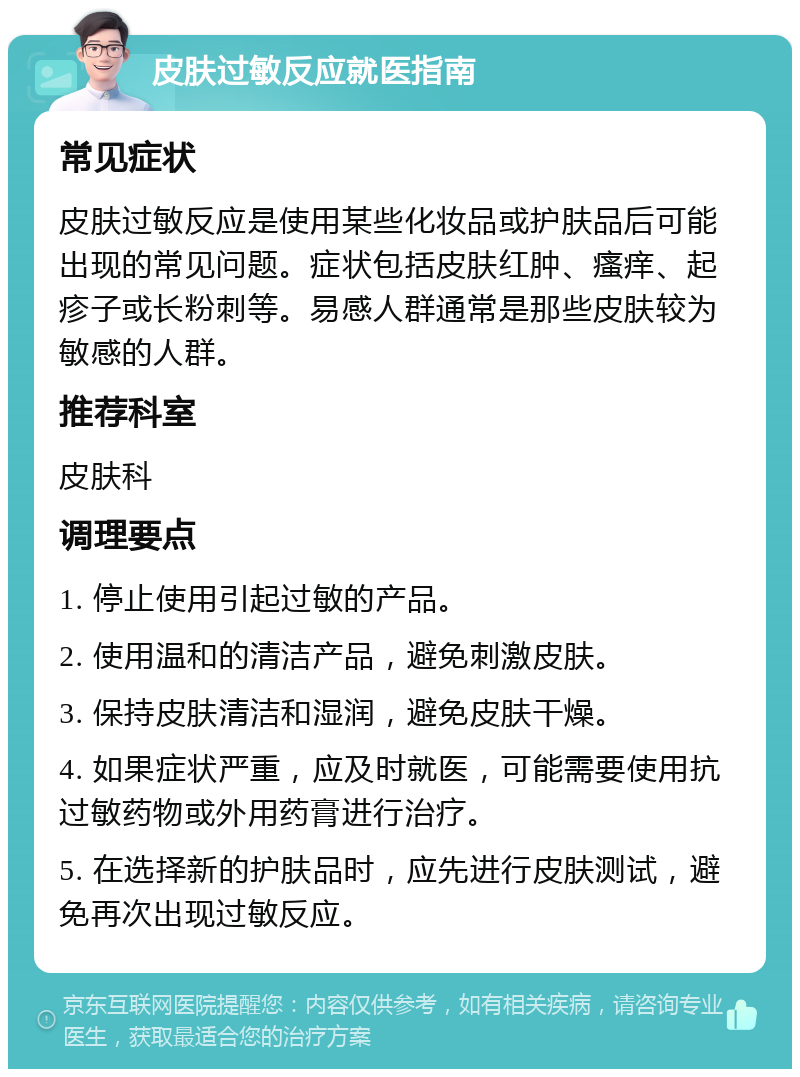 皮肤过敏反应就医指南 常见症状 皮肤过敏反应是使用某些化妆品或护肤品后可能出现的常见问题。症状包括皮肤红肿、瘙痒、起疹子或长粉刺等。易感人群通常是那些皮肤较为敏感的人群。 推荐科室 皮肤科 调理要点 1. 停止使用引起过敏的产品。 2. 使用温和的清洁产品，避免刺激皮肤。 3. 保持皮肤清洁和湿润，避免皮肤干燥。 4. 如果症状严重，应及时就医，可能需要使用抗过敏药物或外用药膏进行治疗。 5. 在选择新的护肤品时，应先进行皮肤测试，避免再次出现过敏反应。