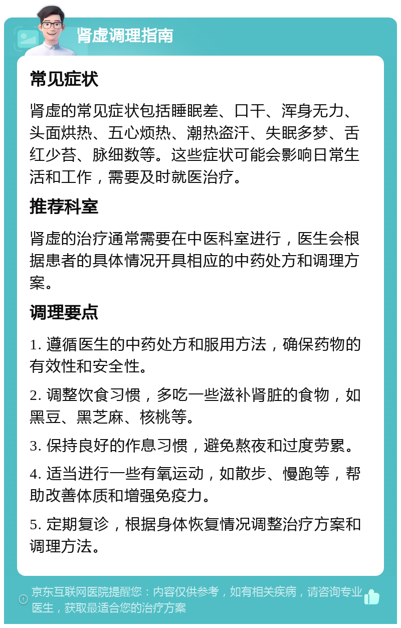 肾虚调理指南 常见症状 肾虚的常见症状包括睡眠差、口干、浑身无力、头面烘热、五心烦热、潮热盗汗、失眠多梦、舌红少苔、脉细数等。这些症状可能会影响日常生活和工作，需要及时就医治疗。 推荐科室 肾虚的治疗通常需要在中医科室进行，医生会根据患者的具体情况开具相应的中药处方和调理方案。 调理要点 1. 遵循医生的中药处方和服用方法，确保药物的有效性和安全性。 2. 调整饮食习惯，多吃一些滋补肾脏的食物，如黑豆、黑芝麻、核桃等。 3. 保持良好的作息习惯，避免熬夜和过度劳累。 4. 适当进行一些有氧运动，如散步、慢跑等，帮助改善体质和增强免疫力。 5. 定期复诊，根据身体恢复情况调整治疗方案和调理方法。