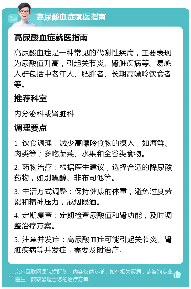 高尿酸血症就医指南 高尿酸血症就医指南 高尿酸血症是一种常见的代谢性疾病，主要表现为尿酸值升高，引起关节炎、肾脏疾病等。易感人群包括中老年人、肥胖者、长期高嘌呤饮食者等。 推荐科室 内分泌科或肾脏科 调理要点 1. 饮食调理：减少高嘌呤食物的摄入，如海鲜、肉类等；多吃蔬菜、水果和全谷类食物。 2. 药物治疗：根据医生建议，选择合适的降尿酸药物，如别嘌醇、非布司他等。 3. 生活方式调整：保持健康的体重，避免过度劳累和精神压力，戒烟限酒。 4. 定期复查：定期检查尿酸值和肾功能，及时调整治疗方案。 5. 注意并发症：高尿酸血症可能引起关节炎、肾脏疾病等并发症，需要及时治疗。