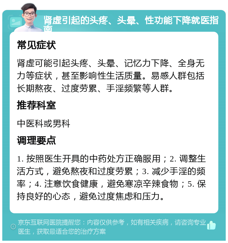 肾虚引起的头疼、头晕、性功能下降就医指南 常见症状 肾虚可能引起头疼、头晕、记忆力下降、全身无力等症状，甚至影响性生活质量。易感人群包括长期熬夜、过度劳累、手淫频繁等人群。 推荐科室 中医科或男科 调理要点 1. 按照医生开具的中药处方正确服用；2. 调整生活方式，避免熬夜和过度劳累；3. 减少手淫的频率；4. 注意饮食健康，避免寒凉辛辣食物；5. 保持良好的心态，避免过度焦虑和压力。