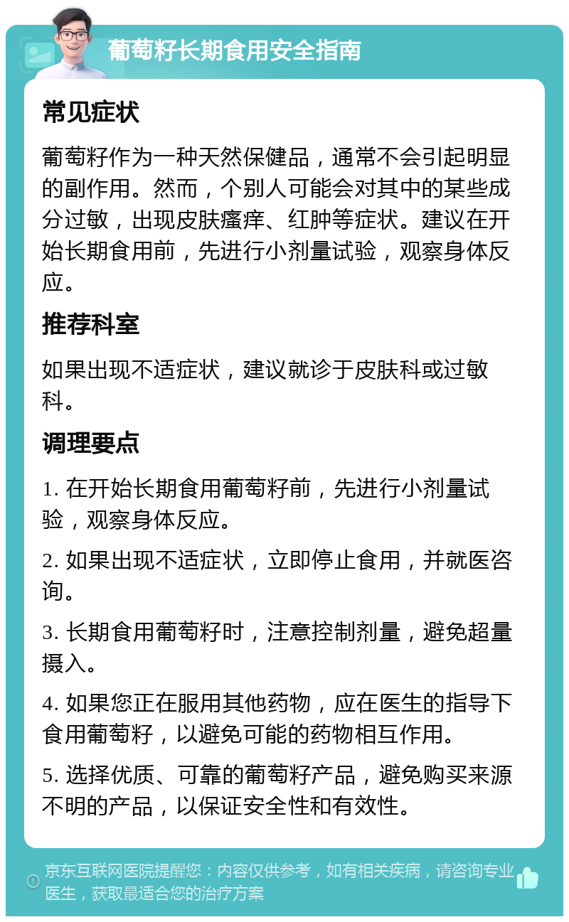 葡萄籽长期食用安全指南 常见症状 葡萄籽作为一种天然保健品，通常不会引起明显的副作用。然而，个别人可能会对其中的某些成分过敏，出现皮肤瘙痒、红肿等症状。建议在开始长期食用前，先进行小剂量试验，观察身体反应。 推荐科室 如果出现不适症状，建议就诊于皮肤科或过敏科。 调理要点 1. 在开始长期食用葡萄籽前，先进行小剂量试验，观察身体反应。 2. 如果出现不适症状，立即停止食用，并就医咨询。 3. 长期食用葡萄籽时，注意控制剂量，避免超量摄入。 4. 如果您正在服用其他药物，应在医生的指导下食用葡萄籽，以避免可能的药物相互作用。 5. 选择优质、可靠的葡萄籽产品，避免购买来源不明的产品，以保证安全性和有效性。