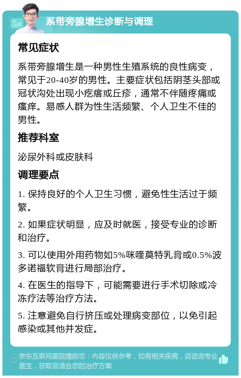 系带旁腺增生诊断与调理 常见症状 系带旁腺增生是一种男性生殖系统的良性病变，常见于20-40岁的男性。主要症状包括阴茎头部或冠状沟处出现小疙瘩或丘疹，通常不伴随疼痛或瘙痒。易感人群为性生活频繁、个人卫生不佳的男性。 推荐科室 泌尿外科或皮肤科 调理要点 1. 保持良好的个人卫生习惯，避免性生活过于频繁。 2. 如果症状明显，应及时就医，接受专业的诊断和治疗。 3. 可以使用外用药物如5%咪喹莫特乳膏或0.5%波多诺福软膏进行局部治疗。 4. 在医生的指导下，可能需要进行手术切除或冷冻疗法等治疗方法。 5. 注意避免自行挤压或处理病变部位，以免引起感染或其他并发症。