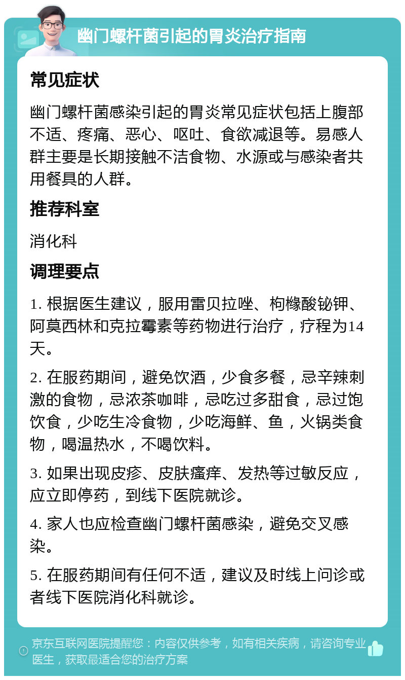 幽门螺杆菌引起的胃炎治疗指南 常见症状 幽门螺杆菌感染引起的胃炎常见症状包括上腹部不适、疼痛、恶心、呕吐、食欲减退等。易感人群主要是长期接触不洁食物、水源或与感染者共用餐具的人群。 推荐科室 消化科 调理要点 1. 根据医生建议，服用雷贝拉唑、枸橼酸铋钾、阿莫西林和克拉霉素等药物进行治疗，疗程为14天。 2. 在服药期间，避免饮酒，少食多餐，忌辛辣刺激的食物，忌浓茶咖啡，忌吃过多甜食，忌过饱饮食，少吃生冷食物，少吃海鲜、鱼，火锅类食物，喝温热水，不喝饮料。 3. 如果出现皮疹、皮肤瘙痒、发热等过敏反应，应立即停药，到线下医院就诊。 4. 家人也应检查幽门螺杆菌感染，避免交叉感染。 5. 在服药期间有任何不适，建议及时线上问诊或者线下医院消化科就诊。