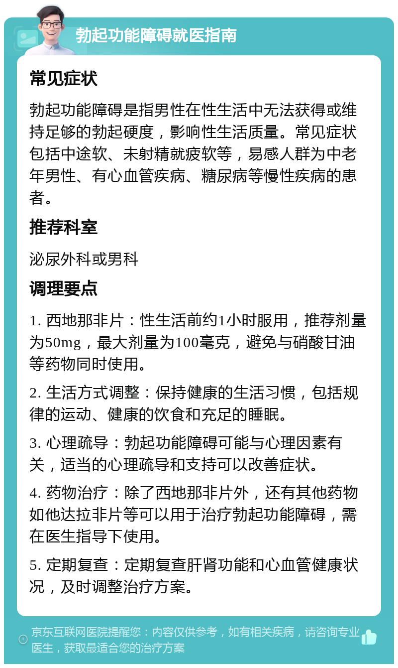 勃起功能障碍就医指南 常见症状 勃起功能障碍是指男性在性生活中无法获得或维持足够的勃起硬度，影响性生活质量。常见症状包括中途软、未射精就疲软等，易感人群为中老年男性、有心血管疾病、糖尿病等慢性疾病的患者。 推荐科室 泌尿外科或男科 调理要点 1. 西地那非片：性生活前约1小时服用，推荐剂量为50mg，最大剂量为100毫克，避免与硝酸甘油等药物同时使用。 2. 生活方式调整：保持健康的生活习惯，包括规律的运动、健康的饮食和充足的睡眠。 3. 心理疏导：勃起功能障碍可能与心理因素有关，适当的心理疏导和支持可以改善症状。 4. 药物治疗：除了西地那非片外，还有其他药物如他达拉非片等可以用于治疗勃起功能障碍，需在医生指导下使用。 5. 定期复查：定期复查肝肾功能和心血管健康状况，及时调整治疗方案。