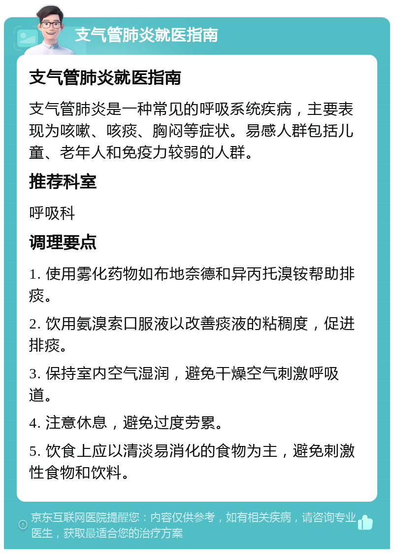 支气管肺炎就医指南 支气管肺炎就医指南 支气管肺炎是一种常见的呼吸系统疾病，主要表现为咳嗽、咳痰、胸闷等症状。易感人群包括儿童、老年人和免疫力较弱的人群。 推荐科室 呼吸科 调理要点 1. 使用雾化药物如布地奈德和异丙托溴铵帮助排痰。 2. 饮用氨溴索口服液以改善痰液的粘稠度，促进排痰。 3. 保持室内空气湿润，避免干燥空气刺激呼吸道。 4. 注意休息，避免过度劳累。 5. 饮食上应以清淡易消化的食物为主，避免刺激性食物和饮料。