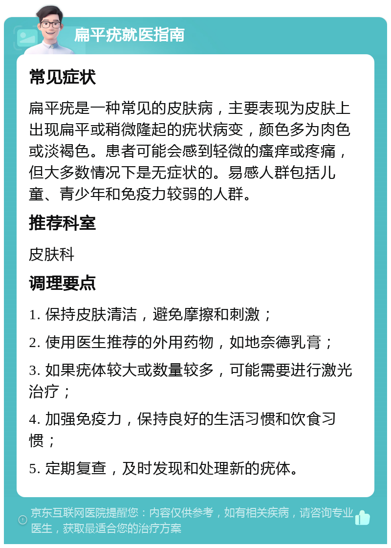 扁平疣就医指南 常见症状 扁平疣是一种常见的皮肤病，主要表现为皮肤上出现扁平或稍微隆起的疣状病变，颜色多为肉色或淡褐色。患者可能会感到轻微的瘙痒或疼痛，但大多数情况下是无症状的。易感人群包括儿童、青少年和免疫力较弱的人群。 推荐科室 皮肤科 调理要点 1. 保持皮肤清洁，避免摩擦和刺激； 2. 使用医生推荐的外用药物，如地奈德乳膏； 3. 如果疣体较大或数量较多，可能需要进行激光治疗； 4. 加强免疫力，保持良好的生活习惯和饮食习惯； 5. 定期复查，及时发现和处理新的疣体。