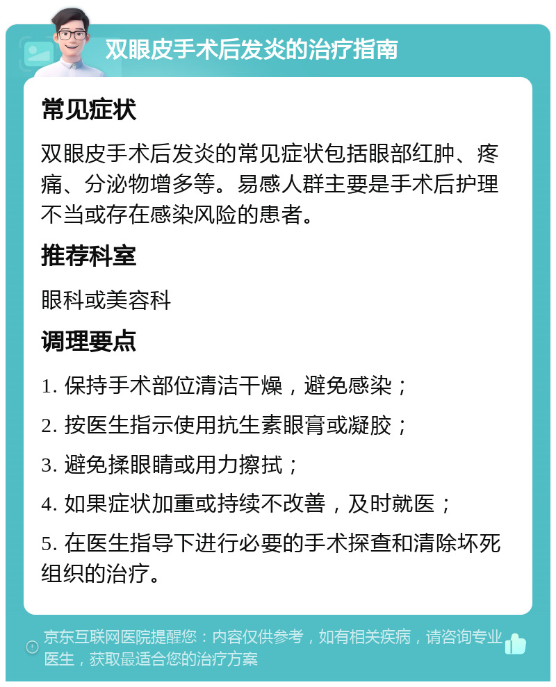 双眼皮手术后发炎的治疗指南 常见症状 双眼皮手术后发炎的常见症状包括眼部红肿、疼痛、分泌物增多等。易感人群主要是手术后护理不当或存在感染风险的患者。 推荐科室 眼科或美容科 调理要点 1. 保持手术部位清洁干燥，避免感染； 2. 按医生指示使用抗生素眼膏或凝胶； 3. 避免揉眼睛或用力擦拭； 4. 如果症状加重或持续不改善，及时就医； 5. 在医生指导下进行必要的手术探查和清除坏死组织的治疗。