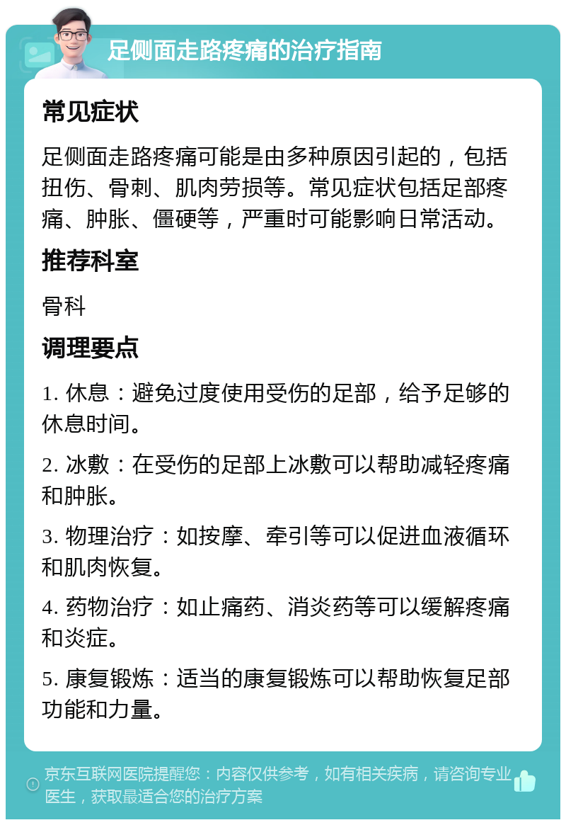 足侧面走路疼痛的治疗指南 常见症状 足侧面走路疼痛可能是由多种原因引起的，包括扭伤、骨刺、肌肉劳损等。常见症状包括足部疼痛、肿胀、僵硬等，严重时可能影响日常活动。 推荐科室 骨科 调理要点 1. 休息：避免过度使用受伤的足部，给予足够的休息时间。 2. 冰敷：在受伤的足部上冰敷可以帮助减轻疼痛和肿胀。 3. 物理治疗：如按摩、牵引等可以促进血液循环和肌肉恢复。 4. 药物治疗：如止痛药、消炎药等可以缓解疼痛和炎症。 5. 康复锻炼：适当的康复锻炼可以帮助恢复足部功能和力量。