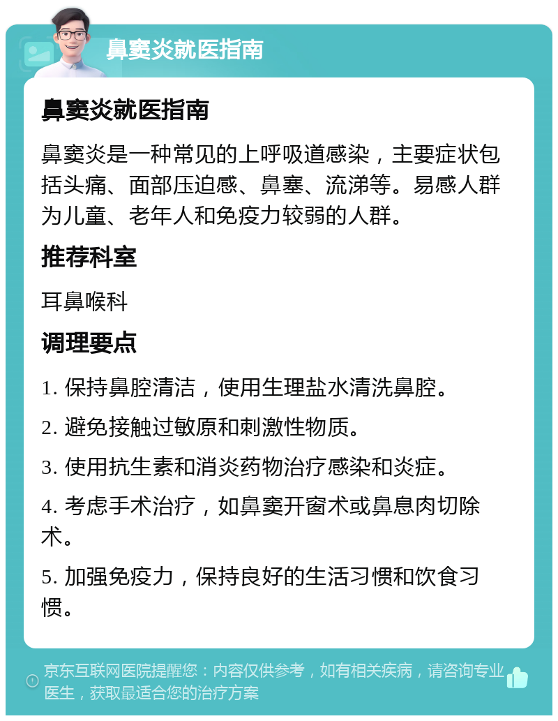 鼻窦炎就医指南 鼻窦炎就医指南 鼻窦炎是一种常见的上呼吸道感染，主要症状包括头痛、面部压迫感、鼻塞、流涕等。易感人群为儿童、老年人和免疫力较弱的人群。 推荐科室 耳鼻喉科 调理要点 1. 保持鼻腔清洁，使用生理盐水清洗鼻腔。 2. 避免接触过敏原和刺激性物质。 3. 使用抗生素和消炎药物治疗感染和炎症。 4. 考虑手术治疗，如鼻窦开窗术或鼻息肉切除术。 5. 加强免疫力，保持良好的生活习惯和饮食习惯。