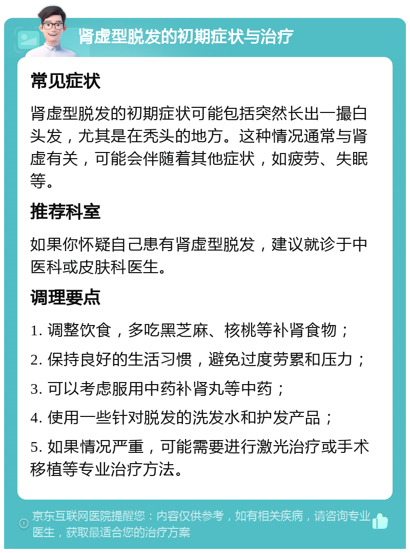 肾虚型脱发的初期症状与治疗 常见症状 肾虚型脱发的初期症状可能包括突然长出一撮白头发，尤其是在秃头的地方。这种情况通常与肾虚有关，可能会伴随着其他症状，如疲劳、失眠等。 推荐科室 如果你怀疑自己患有肾虚型脱发，建议就诊于中医科或皮肤科医生。 调理要点 1. 调整饮食，多吃黑芝麻、核桃等补肾食物； 2. 保持良好的生活习惯，避免过度劳累和压力； 3. 可以考虑服用中药补肾丸等中药； 4. 使用一些针对脱发的洗发水和护发产品； 5. 如果情况严重，可能需要进行激光治疗或手术移植等专业治疗方法。