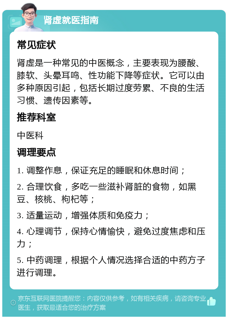 肾虚就医指南 常见症状 肾虚是一种常见的中医概念，主要表现为腰酸、膝软、头晕耳鸣、性功能下降等症状。它可以由多种原因引起，包括长期过度劳累、不良的生活习惯、遗传因素等。 推荐科室 中医科 调理要点 1. 调整作息，保证充足的睡眠和休息时间； 2. 合理饮食，多吃一些滋补肾脏的食物，如黑豆、核桃、枸杞等； 3. 适量运动，增强体质和免疫力； 4. 心理调节，保持心情愉快，避免过度焦虑和压力； 5. 中药调理，根据个人情况选择合适的中药方子进行调理。