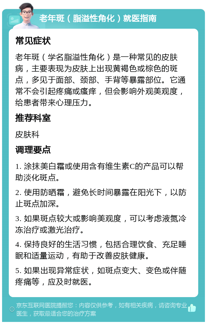 老年斑（脂溢性角化）就医指南 常见症状 老年斑（学名脂溢性角化）是一种常见的皮肤病，主要表现为皮肤上出现黄褐色或棕色的斑点，多见于面部、颈部、手背等暴露部位。它通常不会引起疼痛或瘙痒，但会影响外观美观度，给患者带来心理压力。 推荐科室 皮肤科 调理要点 1. 涂抹美白霜或使用含有维生素C的产品可以帮助淡化斑点。 2. 使用防晒霜，避免长时间暴露在阳光下，以防止斑点加深。 3. 如果斑点较大或影响美观度，可以考虑液氮冷冻治疗或激光治疗。 4. 保持良好的生活习惯，包括合理饮食、充足睡眠和适量运动，有助于改善皮肤健康。 5. 如果出现异常症状，如斑点变大、变色或伴随疼痛等，应及时就医。