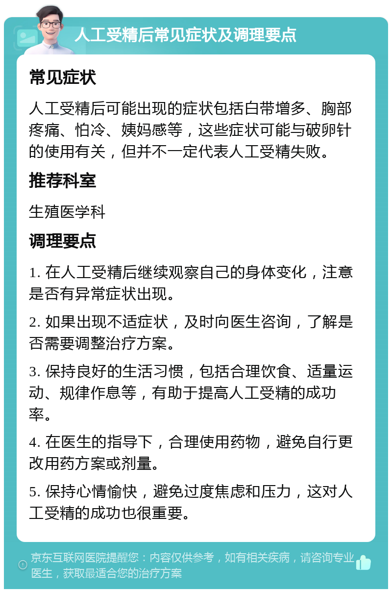 人工受精后常见症状及调理要点 常见症状 人工受精后可能出现的症状包括白带增多、胸部疼痛、怕冷、姨妈感等，这些症状可能与破卵针的使用有关，但并不一定代表人工受精失败。 推荐科室 生殖医学科 调理要点 1. 在人工受精后继续观察自己的身体变化，注意是否有异常症状出现。 2. 如果出现不适症状，及时向医生咨询，了解是否需要调整治疗方案。 3. 保持良好的生活习惯，包括合理饮食、适量运动、规律作息等，有助于提高人工受精的成功率。 4. 在医生的指导下，合理使用药物，避免自行更改用药方案或剂量。 5. 保持心情愉快，避免过度焦虑和压力，这对人工受精的成功也很重要。