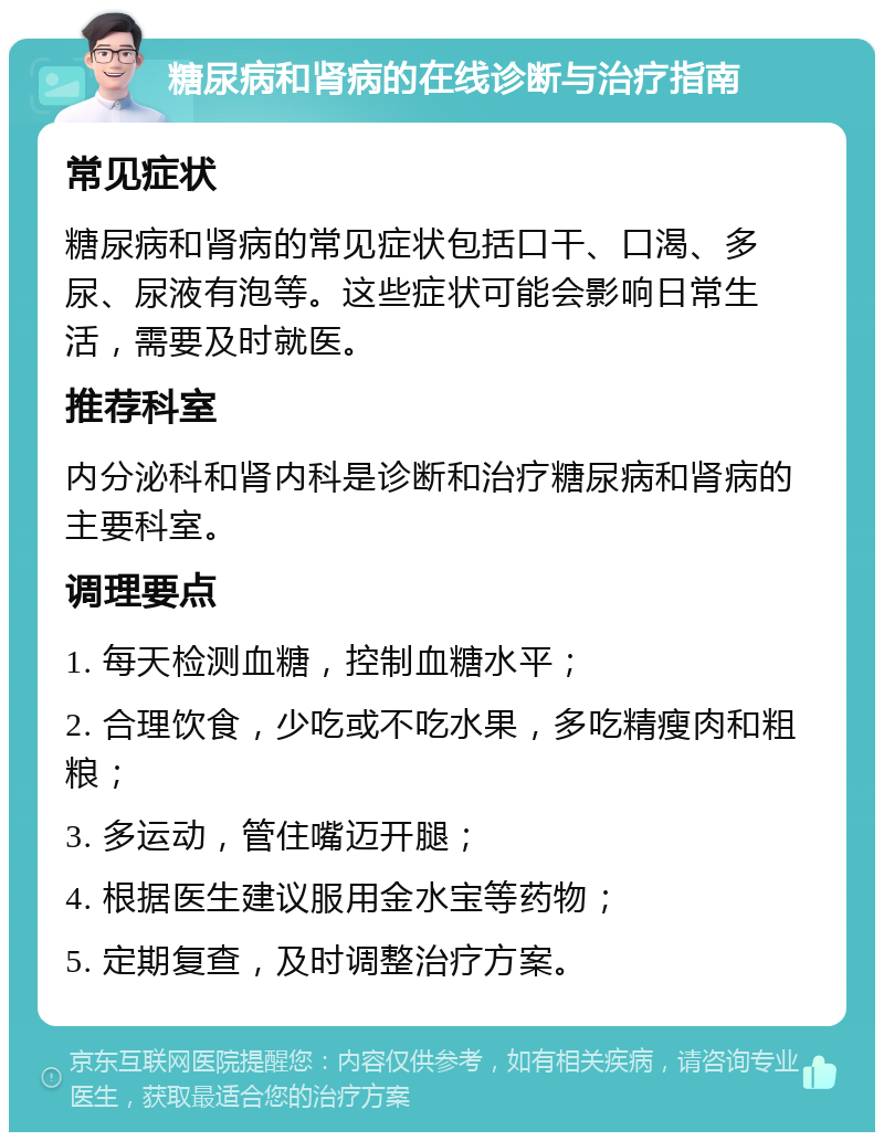 糖尿病和肾病的在线诊断与治疗指南 常见症状 糖尿病和肾病的常见症状包括口干、口渴、多尿、尿液有泡等。这些症状可能会影响日常生活，需要及时就医。 推荐科室 内分泌科和肾内科是诊断和治疗糖尿病和肾病的主要科室。 调理要点 1. 每天检测血糖，控制血糖水平； 2. 合理饮食，少吃或不吃水果，多吃精瘦肉和粗粮； 3. 多运动，管住嘴迈开腿； 4. 根据医生建议服用金水宝等药物； 5. 定期复查，及时调整治疗方案。