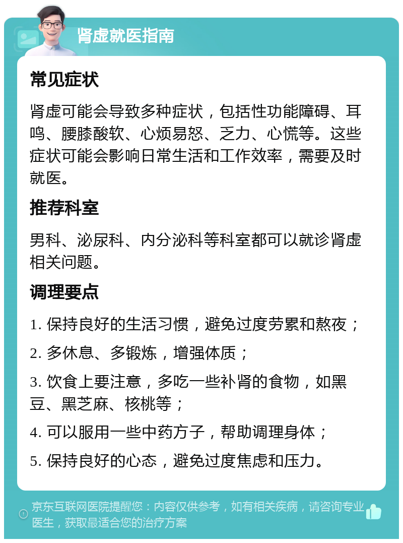 肾虚就医指南 常见症状 肾虚可能会导致多种症状，包括性功能障碍、耳鸣、腰膝酸软、心烦易怒、乏力、心慌等。这些症状可能会影响日常生活和工作效率，需要及时就医。 推荐科室 男科、泌尿科、内分泌科等科室都可以就诊肾虚相关问题。 调理要点 1. 保持良好的生活习惯，避免过度劳累和熬夜； 2. 多休息、多锻炼，增强体质； 3. 饮食上要注意，多吃一些补肾的食物，如黑豆、黑芝麻、核桃等； 4. 可以服用一些中药方子，帮助调理身体； 5. 保持良好的心态，避免过度焦虑和压力。