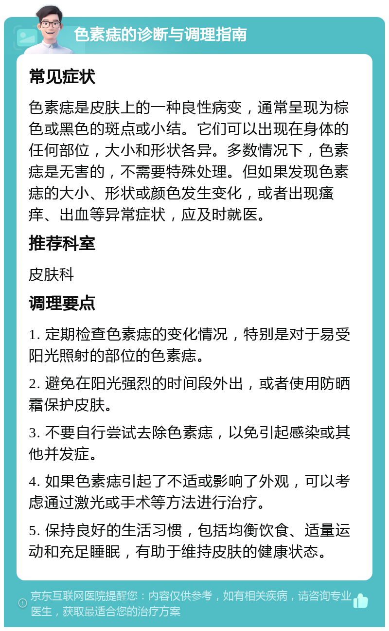 色素痣的诊断与调理指南 常见症状 色素痣是皮肤上的一种良性病变，通常呈现为棕色或黑色的斑点或小结。它们可以出现在身体的任何部位，大小和形状各异。多数情况下，色素痣是无害的，不需要特殊处理。但如果发现色素痣的大小、形状或颜色发生变化，或者出现瘙痒、出血等异常症状，应及时就医。 推荐科室 皮肤科 调理要点 1. 定期检查色素痣的变化情况，特别是对于易受阳光照射的部位的色素痣。 2. 避免在阳光强烈的时间段外出，或者使用防晒霜保护皮肤。 3. 不要自行尝试去除色素痣，以免引起感染或其他并发症。 4. 如果色素痣引起了不适或影响了外观，可以考虑通过激光或手术等方法进行治疗。 5. 保持良好的生活习惯，包括均衡饮食、适量运动和充足睡眠，有助于维持皮肤的健康状态。