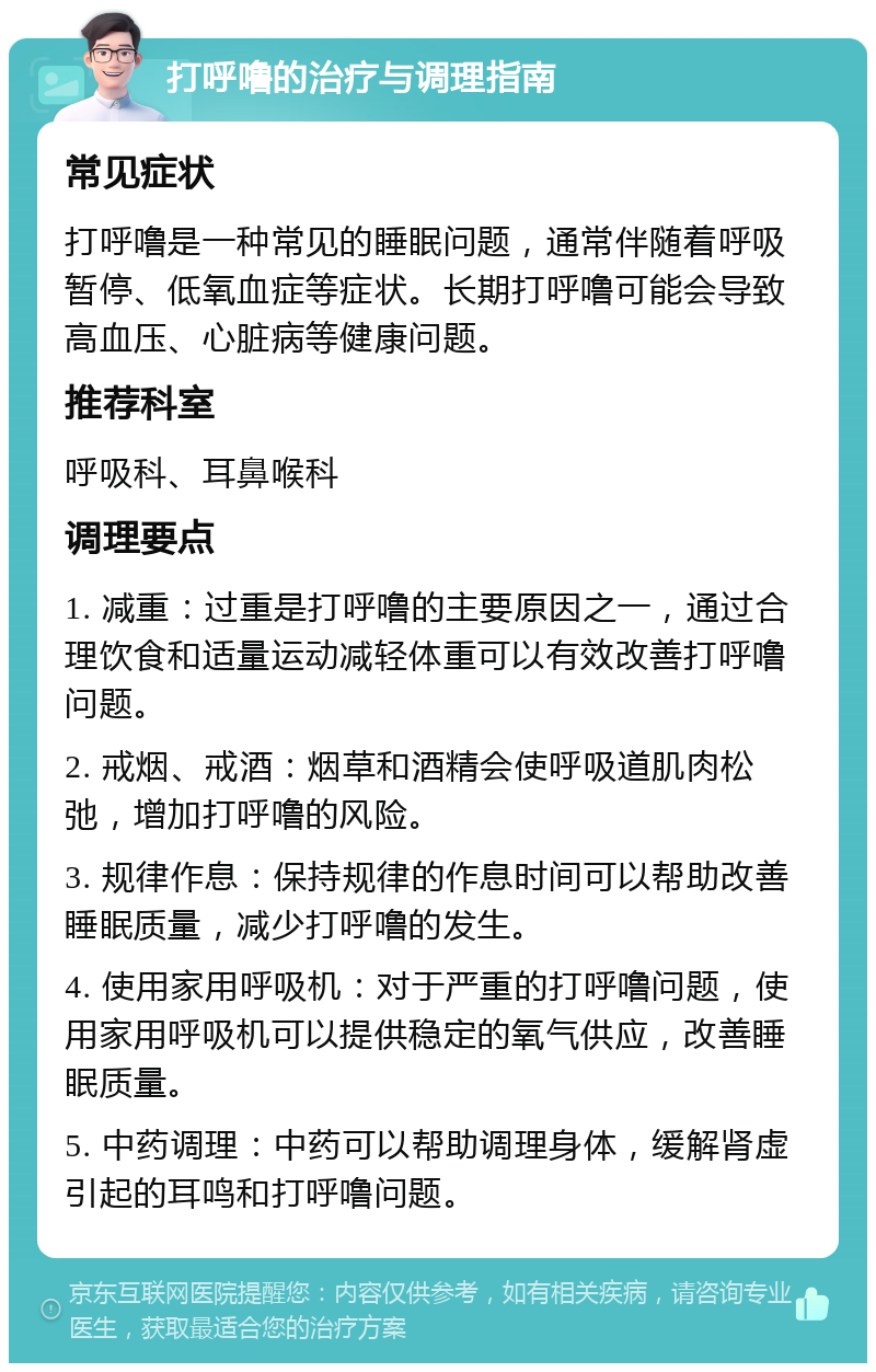 打呼噜的治疗与调理指南 常见症状 打呼噜是一种常见的睡眠问题，通常伴随着呼吸暂停、低氧血症等症状。长期打呼噜可能会导致高血压、心脏病等健康问题。 推荐科室 呼吸科、耳鼻喉科 调理要点 1. 减重：过重是打呼噜的主要原因之一，通过合理饮食和适量运动减轻体重可以有效改善打呼噜问题。 2. 戒烟、戒酒：烟草和酒精会使呼吸道肌肉松弛，增加打呼噜的风险。 3. 规律作息：保持规律的作息时间可以帮助改善睡眠质量，减少打呼噜的发生。 4. 使用家用呼吸机：对于严重的打呼噜问题，使用家用呼吸机可以提供稳定的氧气供应，改善睡眠质量。 5. 中药调理：中药可以帮助调理身体，缓解肾虚引起的耳鸣和打呼噜问题。