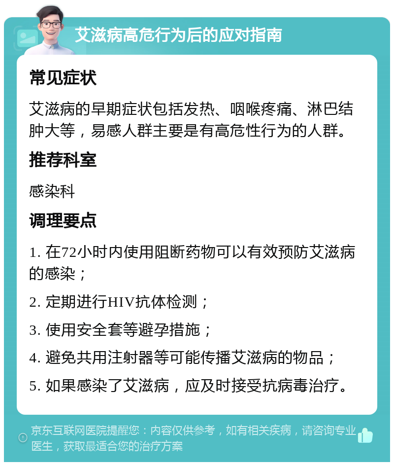 艾滋病高危行为后的应对指南 常见症状 艾滋病的早期症状包括发热、咽喉疼痛、淋巴结肿大等，易感人群主要是有高危性行为的人群。 推荐科室 感染科 调理要点 1. 在72小时内使用阻断药物可以有效预防艾滋病的感染； 2. 定期进行HIV抗体检测； 3. 使用安全套等避孕措施； 4. 避免共用注射器等可能传播艾滋病的物品； 5. 如果感染了艾滋病，应及时接受抗病毒治疗。