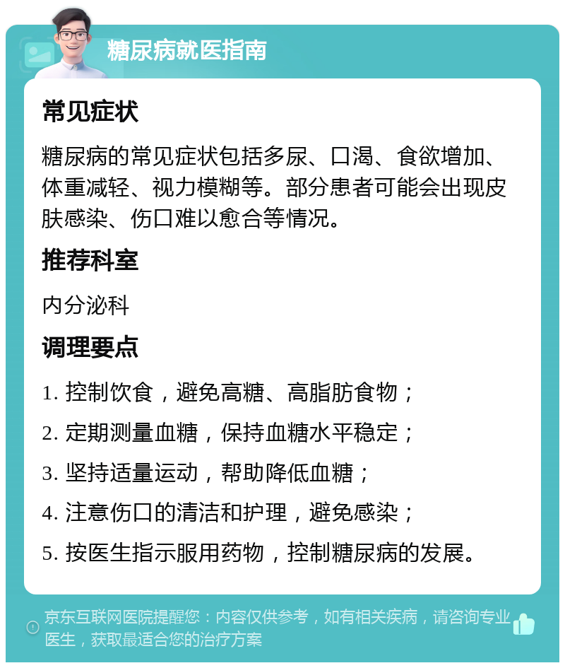 糖尿病就医指南 常见症状 糖尿病的常见症状包括多尿、口渴、食欲增加、体重减轻、视力模糊等。部分患者可能会出现皮肤感染、伤口难以愈合等情况。 推荐科室 内分泌科 调理要点 1. 控制饮食，避免高糖、高脂肪食物； 2. 定期测量血糖，保持血糖水平稳定； 3. 坚持适量运动，帮助降低血糖； 4. 注意伤口的清洁和护理，避免感染； 5. 按医生指示服用药物，控制糖尿病的发展。