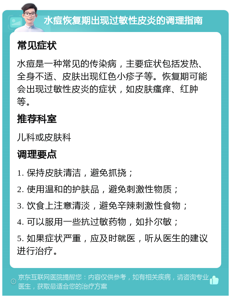 水痘恢复期出现过敏性皮炎的调理指南 常见症状 水痘是一种常见的传染病，主要症状包括发热、全身不适、皮肤出现红色小疹子等。恢复期可能会出现过敏性皮炎的症状，如皮肤瘙痒、红肿等。 推荐科室 儿科或皮肤科 调理要点 1. 保持皮肤清洁，避免抓挠； 2. 使用温和的护肤品，避免刺激性物质； 3. 饮食上注意清淡，避免辛辣刺激性食物； 4. 可以服用一些抗过敏药物，如扑尔敏； 5. 如果症状严重，应及时就医，听从医生的建议进行治疗。