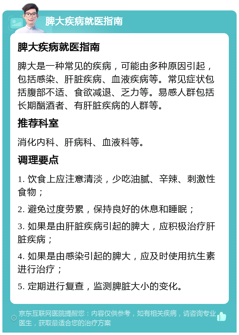 脾大疾病就医指南 脾大疾病就医指南 脾大是一种常见的疾病，可能由多种原因引起，包括感染、肝脏疾病、血液疾病等。常见症状包括腹部不适、食欲减退、乏力等。易感人群包括长期酗酒者、有肝脏疾病的人群等。 推荐科室 消化内科、肝病科、血液科等。 调理要点 1. 饮食上应注意清淡，少吃油腻、辛辣、刺激性食物； 2. 避免过度劳累，保持良好的休息和睡眠； 3. 如果是由肝脏疾病引起的脾大，应积极治疗肝脏疾病； 4. 如果是由感染引起的脾大，应及时使用抗生素进行治疗； 5. 定期进行复查，监测脾脏大小的变化。