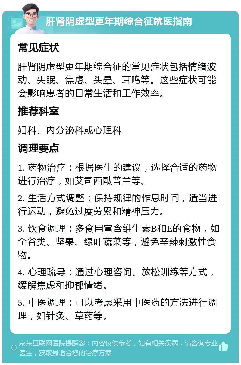 肝肾阴虚型更年期综合征就医指南 常见症状 肝肾阴虚型更年期综合征的常见症状包括情绪波动、失眠、焦虑、头晕、耳鸣等。这些症状可能会影响患者的日常生活和工作效率。 推荐科室 妇科、内分泌科或心理科 调理要点 1. 药物治疗：根据医生的建议，选择合适的药物进行治疗，如艾司西酞普兰等。 2. 生活方式调整：保持规律的作息时间，适当进行运动，避免过度劳累和精神压力。 3. 饮食调理：多食用富含维生素B和E的食物，如全谷类、坚果、绿叶蔬菜等，避免辛辣刺激性食物。 4. 心理疏导：通过心理咨询、放松训练等方式，缓解焦虑和抑郁情绪。 5. 中医调理：可以考虑采用中医药的方法进行调理，如针灸、草药等。