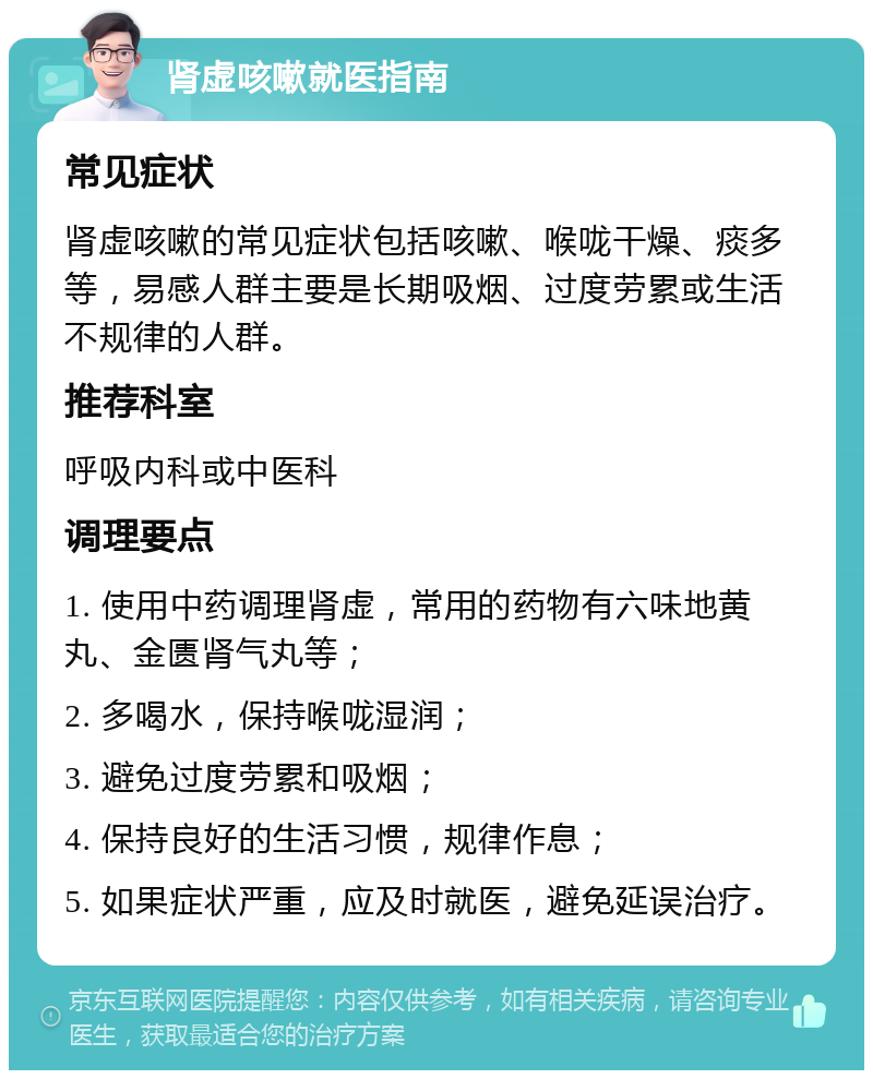 肾虚咳嗽就医指南 常见症状 肾虚咳嗽的常见症状包括咳嗽、喉咙干燥、痰多等，易感人群主要是长期吸烟、过度劳累或生活不规律的人群。 推荐科室 呼吸内科或中医科 调理要点 1. 使用中药调理肾虚，常用的药物有六味地黄丸、金匮肾气丸等； 2. 多喝水，保持喉咙湿润； 3. 避免过度劳累和吸烟； 4. 保持良好的生活习惯，规律作息； 5. 如果症状严重，应及时就医，避免延误治疗。