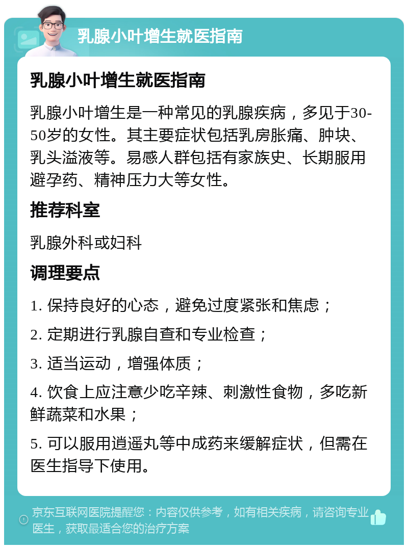 乳腺小叶增生就医指南 乳腺小叶增生就医指南 乳腺小叶增生是一种常见的乳腺疾病，多见于30-50岁的女性。其主要症状包括乳房胀痛、肿块、乳头溢液等。易感人群包括有家族史、长期服用避孕药、精神压力大等女性。 推荐科室 乳腺外科或妇科 调理要点 1. 保持良好的心态，避免过度紧张和焦虑； 2. 定期进行乳腺自查和专业检查； 3. 适当运动，增强体质； 4. 饮食上应注意少吃辛辣、刺激性食物，多吃新鲜蔬菜和水果； 5. 可以服用逍遥丸等中成药来缓解症状，但需在医生指导下使用。