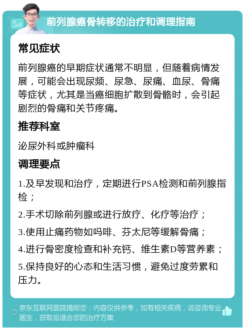 前列腺癌骨转移的治疗和调理指南 常见症状 前列腺癌的早期症状通常不明显，但随着病情发展，可能会出现尿频、尿急、尿痛、血尿、骨痛等症状，尤其是当癌细胞扩散到骨骼时，会引起剧烈的骨痛和关节疼痛。 推荐科室 泌尿外科或肿瘤科 调理要点 1.及早发现和治疗，定期进行PSA检测和前列腺指检； 2.手术切除前列腺或进行放疗、化疗等治疗； 3.使用止痛药物如吗啡、芬太尼等缓解骨痛； 4.进行骨密度检查和补充钙、维生素D等营养素； 5.保持良好的心态和生活习惯，避免过度劳累和压力。