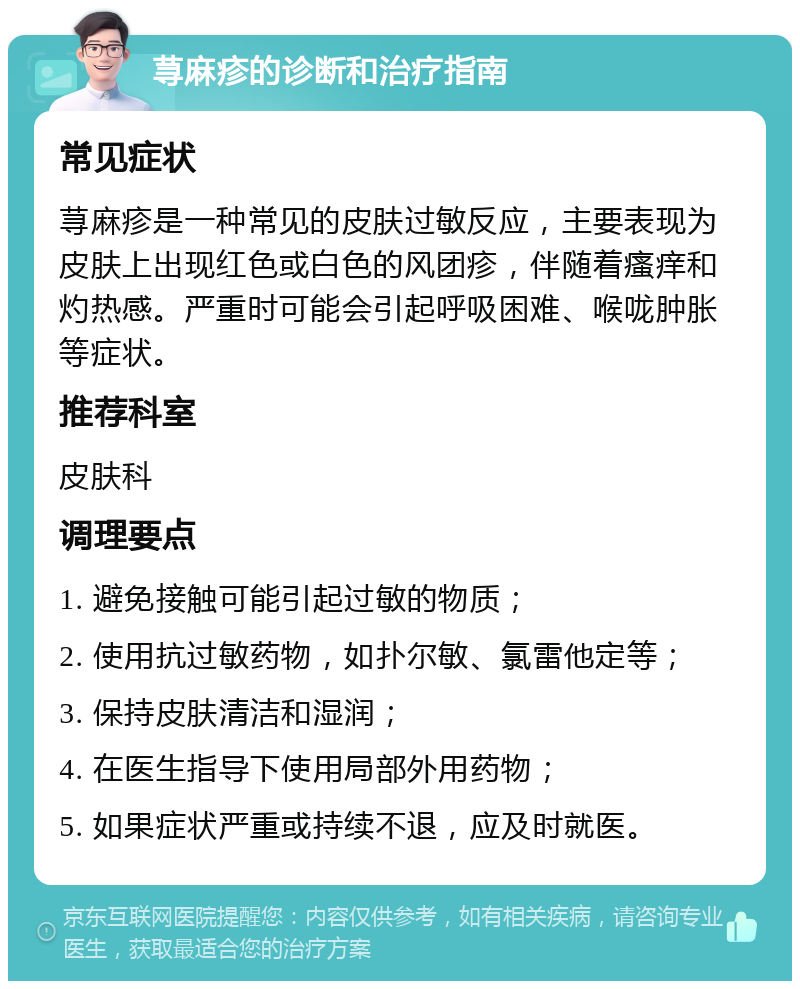 荨麻疹的诊断和治疗指南 常见症状 荨麻疹是一种常见的皮肤过敏反应，主要表现为皮肤上出现红色或白色的风团疹，伴随着瘙痒和灼热感。严重时可能会引起呼吸困难、喉咙肿胀等症状。 推荐科室 皮肤科 调理要点 1. 避免接触可能引起过敏的物质； 2. 使用抗过敏药物，如扑尔敏、氯雷他定等； 3. 保持皮肤清洁和湿润； 4. 在医生指导下使用局部外用药物； 5. 如果症状严重或持续不退，应及时就医。