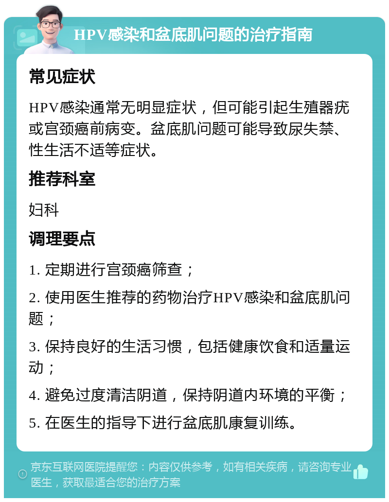 HPV感染和盆底肌问题的治疗指南 常见症状 HPV感染通常无明显症状，但可能引起生殖器疣或宫颈癌前病变。盆底肌问题可能导致尿失禁、性生活不适等症状。 推荐科室 妇科 调理要点 1. 定期进行宫颈癌筛查； 2. 使用医生推荐的药物治疗HPV感染和盆底肌问题； 3. 保持良好的生活习惯，包括健康饮食和适量运动； 4. 避免过度清洁阴道，保持阴道内环境的平衡； 5. 在医生的指导下进行盆底肌康复训练。