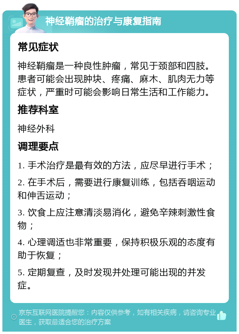 神经鞘瘤的治疗与康复指南 常见症状 神经鞘瘤是一种良性肿瘤，常见于颈部和四肢。患者可能会出现肿块、疼痛、麻木、肌肉无力等症状，严重时可能会影响日常生活和工作能力。 推荐科室 神经外科 调理要点 1. 手术治疗是最有效的方法，应尽早进行手术； 2. 在手术后，需要进行康复训练，包括吞咽运动和伸舌运动； 3. 饮食上应注意清淡易消化，避免辛辣刺激性食物； 4. 心理调适也非常重要，保持积极乐观的态度有助于恢复； 5. 定期复查，及时发现并处理可能出现的并发症。