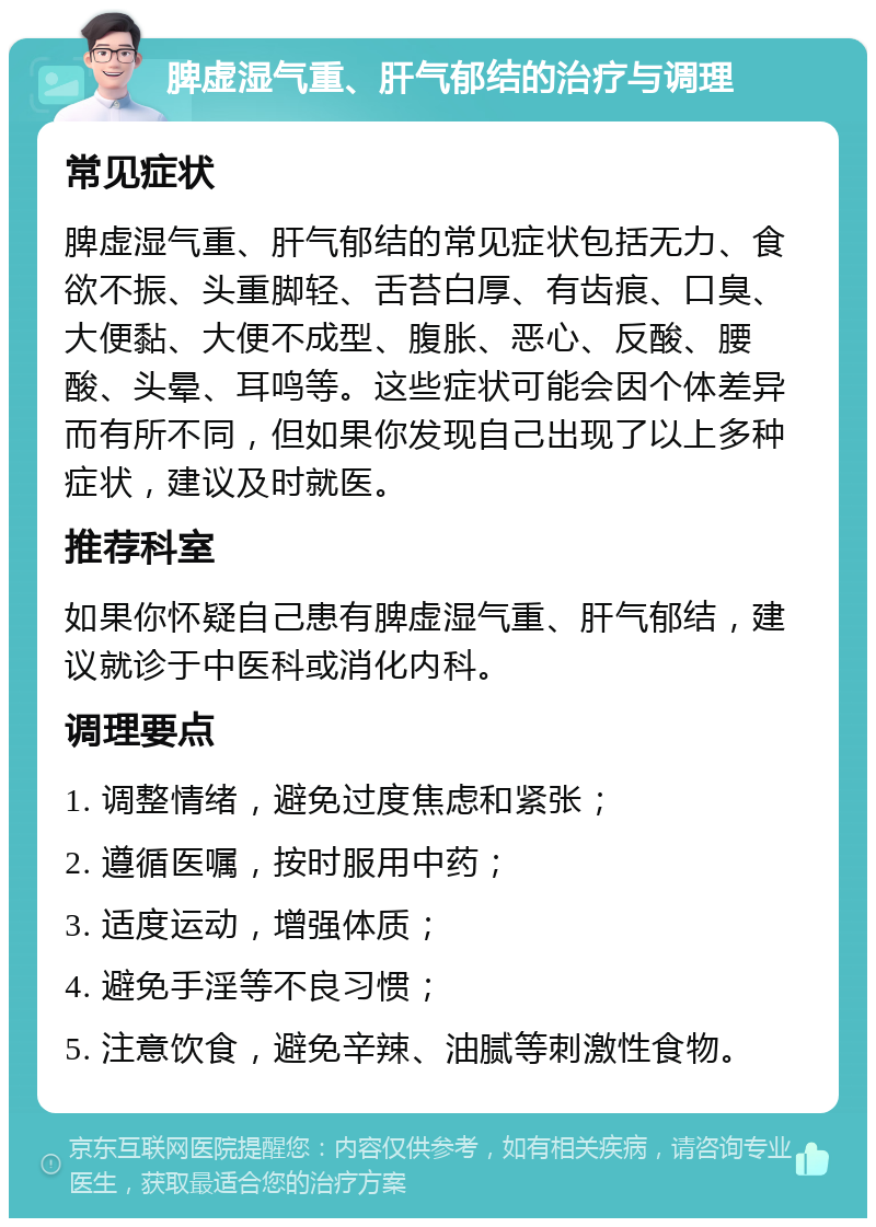 脾虚湿气重、肝气郁结的治疗与调理 常见症状 脾虚湿气重、肝气郁结的常见症状包括无力、食欲不振、头重脚轻、舌苔白厚、有齿痕、口臭、大便黏、大便不成型、腹胀、恶心、反酸、腰酸、头晕、耳鸣等。这些症状可能会因个体差异而有所不同，但如果你发现自己出现了以上多种症状，建议及时就医。 推荐科室 如果你怀疑自己患有脾虚湿气重、肝气郁结，建议就诊于中医科或消化内科。 调理要点 1. 调整情绪，避免过度焦虑和紧张； 2. 遵循医嘱，按时服用中药； 3. 适度运动，增强体质； 4. 避免手淫等不良习惯； 5. 注意饮食，避免辛辣、油腻等刺激性食物。