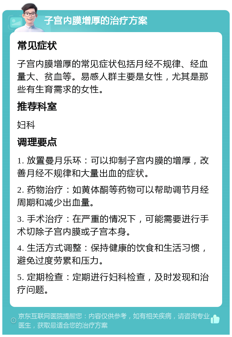 子宫内膜增厚的治疗方案 常见症状 子宫内膜增厚的常见症状包括月经不规律、经血量大、贫血等。易感人群主要是女性，尤其是那些有生育需求的女性。 推荐科室 妇科 调理要点 1. 放置曼月乐环：可以抑制子宫内膜的增厚，改善月经不规律和大量出血的症状。 2. 药物治疗：如黄体酮等药物可以帮助调节月经周期和减少出血量。 3. 手术治疗：在严重的情况下，可能需要进行手术切除子宫内膜或子宫本身。 4. 生活方式调整：保持健康的饮食和生活习惯，避免过度劳累和压力。 5. 定期检查：定期进行妇科检查，及时发现和治疗问题。