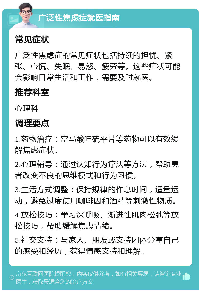 广泛性焦虑症就医指南 常见症状 广泛性焦虑症的常见症状包括持续的担忧、紧张、心慌、失眠、易怒、疲劳等。这些症状可能会影响日常生活和工作，需要及时就医。 推荐科室 心理科 调理要点 1.药物治疗：富马酸哇硫平片等药物可以有效缓解焦虑症状。 2.心理辅导：通过认知行为疗法等方法，帮助患者改变不良的思维模式和行为习惯。 3.生活方式调整：保持规律的作息时间，适量运动，避免过度使用咖啡因和酒精等刺激性物质。 4.放松技巧：学习深呼吸、渐进性肌肉松弛等放松技巧，帮助缓解焦虑情绪。 5.社交支持：与家人、朋友或支持团体分享自己的感受和经历，获得情感支持和理解。