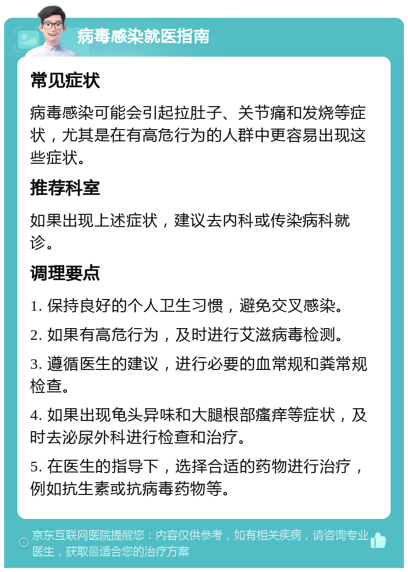 病毒感染就医指南 常见症状 病毒感染可能会引起拉肚子、关节痛和发烧等症状，尤其是在有高危行为的人群中更容易出现这些症状。 推荐科室 如果出现上述症状，建议去内科或传染病科就诊。 调理要点 1. 保持良好的个人卫生习惯，避免交叉感染。 2. 如果有高危行为，及时进行艾滋病毒检测。 3. 遵循医生的建议，进行必要的血常规和粪常规检查。 4. 如果出现龟头异味和大腿根部瘙痒等症状，及时去泌尿外科进行检查和治疗。 5. 在医生的指导下，选择合适的药物进行治疗，例如抗生素或抗病毒药物等。