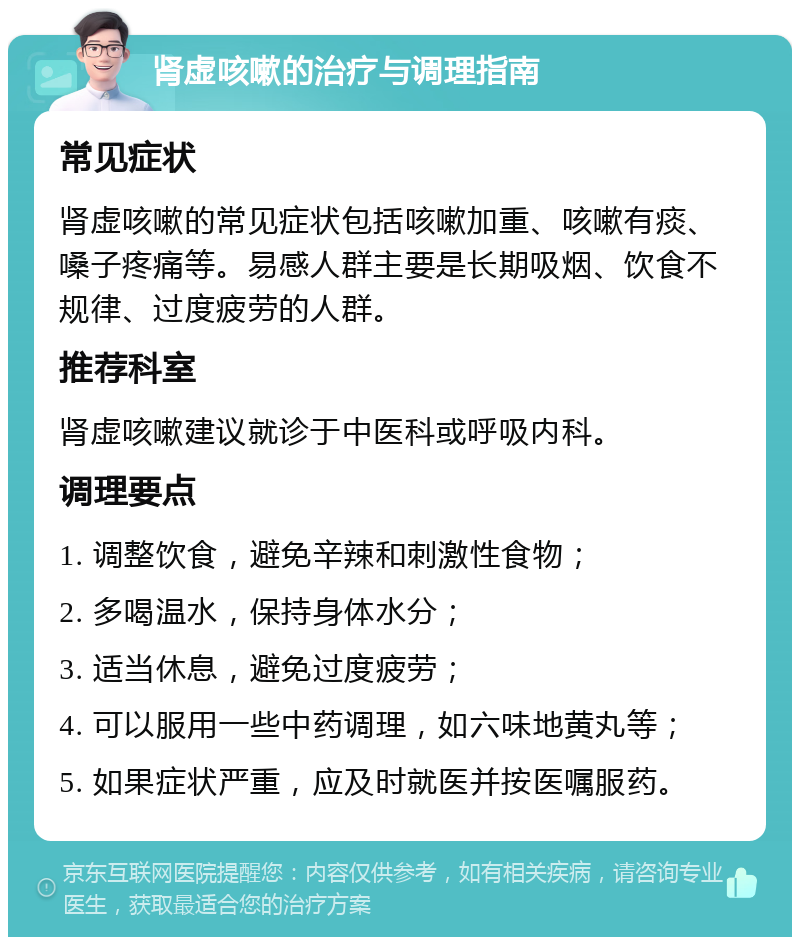 肾虚咳嗽的治疗与调理指南 常见症状 肾虚咳嗽的常见症状包括咳嗽加重、咳嗽有痰、嗓子疼痛等。易感人群主要是长期吸烟、饮食不规律、过度疲劳的人群。 推荐科室 肾虚咳嗽建议就诊于中医科或呼吸内科。 调理要点 1. 调整饮食，避免辛辣和刺激性食物； 2. 多喝温水，保持身体水分； 3. 适当休息，避免过度疲劳； 4. 可以服用一些中药调理，如六味地黄丸等； 5. 如果症状严重，应及时就医并按医嘱服药。