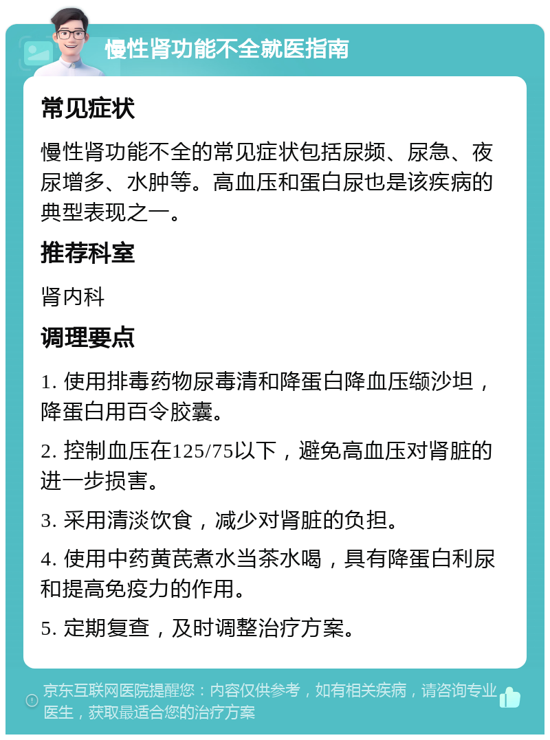 慢性肾功能不全就医指南 常见症状 慢性肾功能不全的常见症状包括尿频、尿急、夜尿增多、水肿等。高血压和蛋白尿也是该疾病的典型表现之一。 推荐科室 肾内科 调理要点 1. 使用排毒药物尿毒清和降蛋白降血压缬沙坦，降蛋白用百令胶囊。 2. 控制血压在125/75以下，避免高血压对肾脏的进一步损害。 3. 采用清淡饮食，减少对肾脏的负担。 4. 使用中药黄芪煮水当茶水喝，具有降蛋白利尿和提高免疫力的作用。 5. 定期复查，及时调整治疗方案。