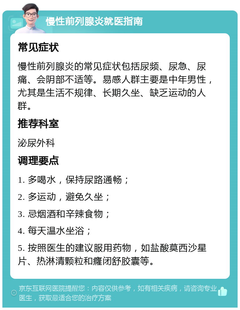 慢性前列腺炎就医指南 常见症状 慢性前列腺炎的常见症状包括尿频、尿急、尿痛、会阴部不适等。易感人群主要是中年男性，尤其是生活不规律、长期久坐、缺乏运动的人群。 推荐科室 泌尿外科 调理要点 1. 多喝水，保持尿路通畅； 2. 多运动，避免久坐； 3. 忌烟酒和辛辣食物； 4. 每天温水坐浴； 5. 按照医生的建议服用药物，如盐酸莫西沙星片、热淋清颗粒和癃闭舒胶囊等。