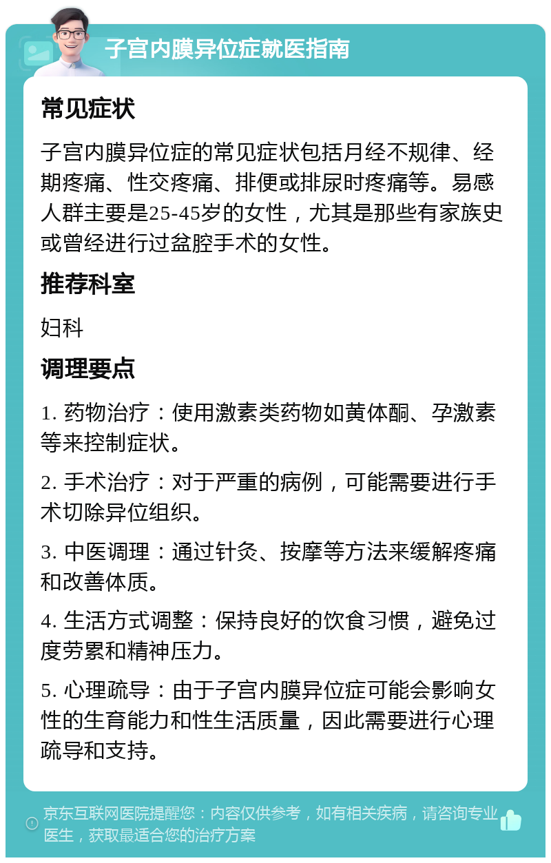 子宫内膜异位症就医指南 常见症状 子宫内膜异位症的常见症状包括月经不规律、经期疼痛、性交疼痛、排便或排尿时疼痛等。易感人群主要是25-45岁的女性，尤其是那些有家族史或曾经进行过盆腔手术的女性。 推荐科室 妇科 调理要点 1. 药物治疗：使用激素类药物如黄体酮、孕激素等来控制症状。 2. 手术治疗：对于严重的病例，可能需要进行手术切除异位组织。 3. 中医调理：通过针灸、按摩等方法来缓解疼痛和改善体质。 4. 生活方式调整：保持良好的饮食习惯，避免过度劳累和精神压力。 5. 心理疏导：由于子宫内膜异位症可能会影响女性的生育能力和性生活质量，因此需要进行心理疏导和支持。