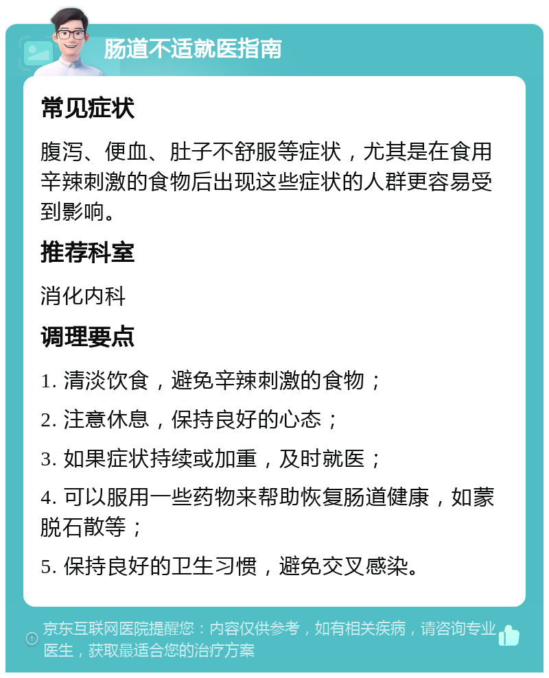 肠道不适就医指南 常见症状 腹泻、便血、肚子不舒服等症状，尤其是在食用辛辣刺激的食物后出现这些症状的人群更容易受到影响。 推荐科室 消化内科 调理要点 1. 清淡饮食，避免辛辣刺激的食物； 2. 注意休息，保持良好的心态； 3. 如果症状持续或加重，及时就医； 4. 可以服用一些药物来帮助恢复肠道健康，如蒙脱石散等； 5. 保持良好的卫生习惯，避免交叉感染。